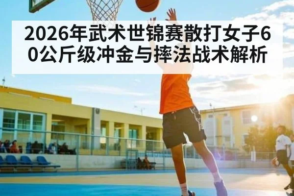 2026年武术世锦赛散打女子60公斤级冲金与摔法战术解析