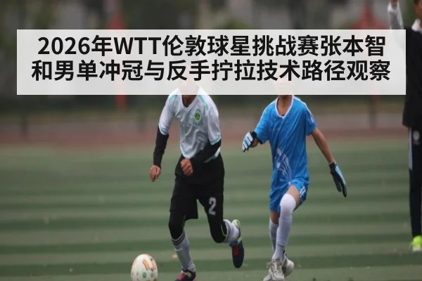2026年WTT伦敦球星挑战赛张本智和男单冲冠与反手拧拉技术路径观察